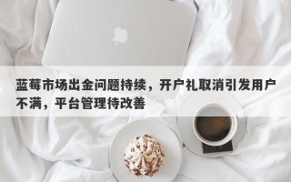 蓝莓市场出金问题持续，开户礼取消引发用户不满，平台管理待改善