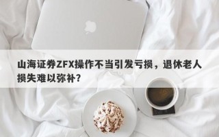 山海证券ZFX操作不当引发亏损，退休老人损失难以弥补？