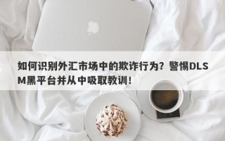 如何识别外汇市场中的欺诈行为？警惕DLSM黑平台并从中吸取教训！