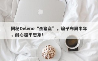 揭秘Deleno“杀猪盘”，骗子布局半年，耐心超乎想象！