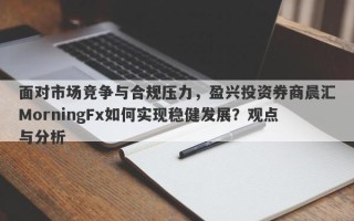 面对市场竞争与合规压力，盈兴投资券商晨汇MorningFx如何实现稳健发展？观点与分析