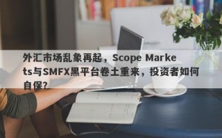 外汇市场乱象再起，Scope Markets与SMFX黑平台卷土重来，投资者如何自保？