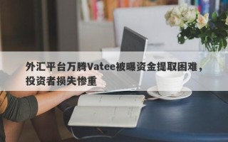 外汇平台万腾Vatee被曝资金提取困难，投资者损失惨重