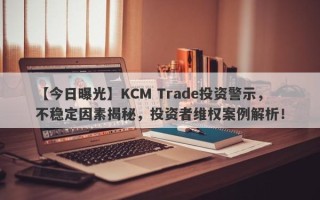 【今日曝光】KCM Trade投资警示，不稳定因素揭秘，投资者维权案例解析！