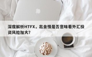 深度解析HTFX，出金慢是否意味着外汇投资风险加大？