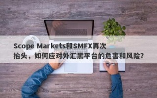 Scope Markets和SMFX再次抬头，如何应对外汇黑平台的危害和风险？