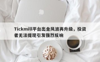 Tickmill平台出金风波再升级，投资者无法提现引发强烈反响