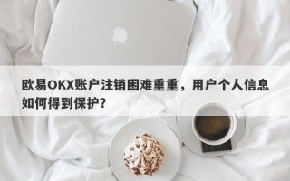 欧易OKX账户注销困难重重，用户个人信息如何得到保护？