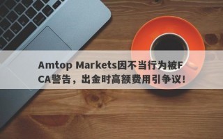 Amtop Markets因不当行为被FCA警告，出金时高额费用引争议！