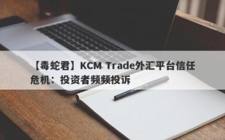 【毒蛇君】KCM Trade外汇平台信任危机：投资者频频投诉