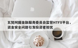 瓦努阿图金融服务委员会监管HTFX平台，资金安全问题引发投资者担忧