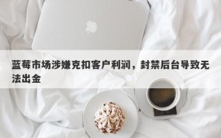 蓝莓市场涉嫌克扣客户利润，封禁后台导致无法出金