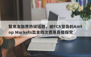 聚焦金融界热议话题，被FCA警告的Amtop Markets出金四次费用真相探究