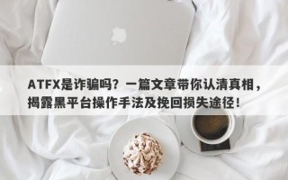 ATFX是诈骗吗？一篇文章带你认清真相，揭露黑平台操作手法及挽回损失途径！