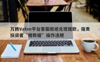 万腾Vatee平台客服拒绝兑现提款，指责投资者“赌数据”操作违规