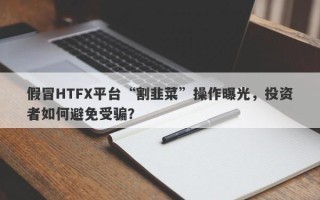 假冒HTFX平台“割韭菜”操作曝光，投资者如何避免受骗？