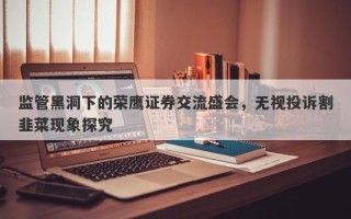 监管黑洞下的荣鹰证券交流盛会，无视投诉割韭菜现象探究