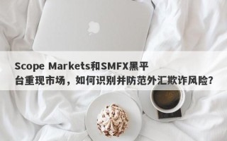 Scope Markets和SMFX黑平台重现市场，如何识别并防范外汇欺诈风险？