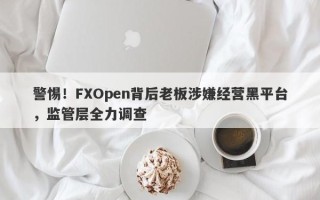 警惕！FXOpen背后老板涉嫌经营黑平台，监管层全力调查