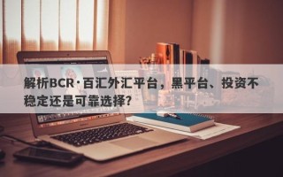 解析BCR·百汇外汇平台，黑平台、投资不稳定还是可靠选择？