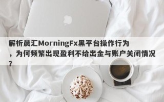 解析晨汇MorningFx黑平台操作行为，为何频繁出现盈利不给出金与账户关闭情况？