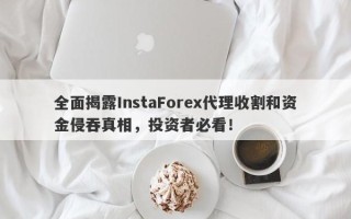 全面揭露InstaForex代理收割和资金侵吞真相，投资者必看！