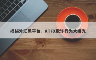 揭秘外汇黑平台，ATFX欺诈行为大曝光