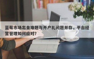 蓝莓市场出金难题与开户礼问题并存，平台经营管理如何应对？