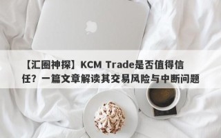 【汇圈神探】KCM Trade是否值得信任？一篇文章解读其交易风险与中断问题