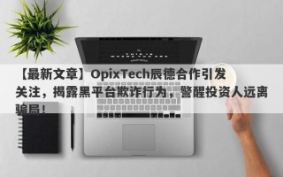 【最新文章】OpixTech辰德合作引发关注，揭露黑平台欺诈行为，警醒投资人远离骗局！