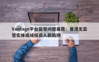 Vantage平台监管问题暴露：香港无监管实体或成投资人新陷阱