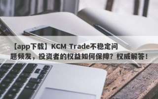 【app下载】KCM Trade不稳定问题频发，投资者的权益如何保障？权威解答！