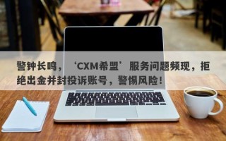 警钟长鸣，‘CXM希盟’服务问题频现，拒绝出金并封投诉账号，警惕风险！