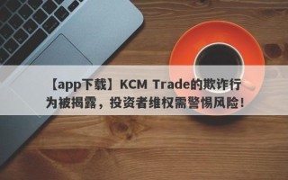 【app下载】KCM Trade的欺诈行为被揭露，投资者维权需警惕风险！