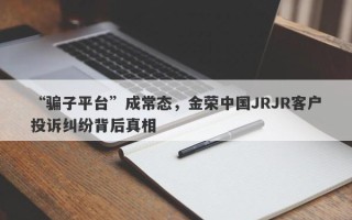 “骗子平台”成常态，金荣中国JRJR客户投诉纠纷背后真相