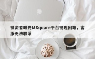 投资者曝光MSquare平台提现困难，客服无法联系