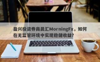 盈兴投资券商晨汇MorningFx，如何在无监管环境中实现稳健收益？