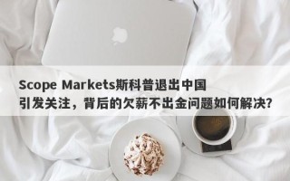 Scope Markets斯科普退出中国引发关注，背后的欠薪不出金问题如何解决？