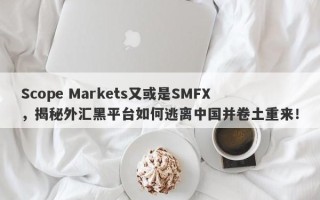 Scope Markets又或是SMFX，揭秘外汇黑平台如何逃离中国并卷土重来！