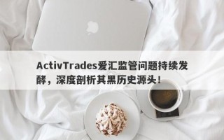 ActivTrades爱汇监管问题持续发酵，深度剖析其黑历史源头！