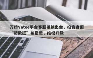 万腾Vatee平台客服拒绝出金，投资者因“赌数据”被指责，维权升级