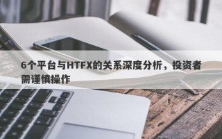 6个平台与HTFX的关系深度分析，投资者需谨慎操作