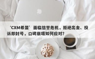 ‘CXM希盟’面临信誉危机，拒绝出金、投诉即封号，口碑崩塌如何应对？