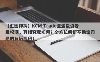 【汇圈神探】KCM Trade遭遇投资者维权潮，真相究竟如何？全方位解析不稳定问题的背后原因！