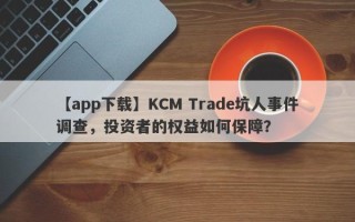 【app下载】KCM Trade坑人事件调查，投资者的权益如何保障？