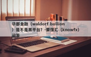华都金融（waldorf bullion）是不是黑平台？-要懂汇（knowfx）问答