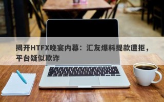 揭开HTFX晚宴内幕：汇友爆料提款遭拒，平台疑似欺诈