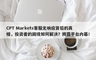 CPT Markets客服无响应背后的真相，投资者的困境如何解决？揭露平台内幕！