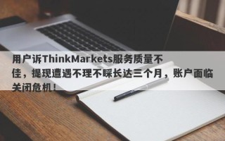 用户诉ThinkMarkets服务质量不佳，提现遭遇不理不睬长达三个月，账户面临关闭危机！