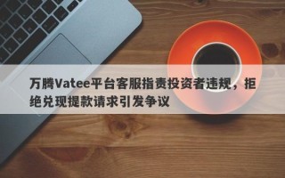 万腾Vatee平台客服指责投资者违规，拒绝兑现提款请求引发争议